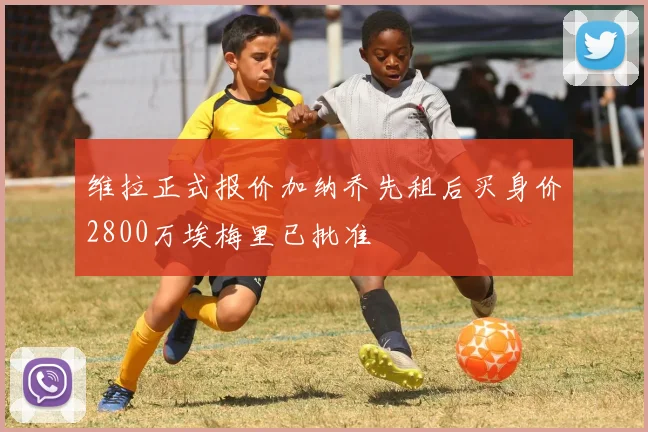 维拉正式报价加纳乔先租后买身价2800万埃梅里已批准