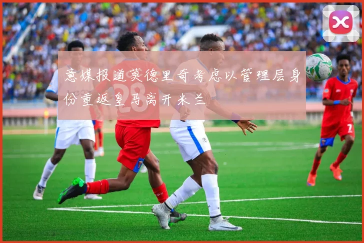意媒报道莫德里奇考虑以管理层身份重返皇马离开米兰