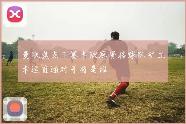 曼联盘点下赛季欧冠资格球队矿工幸运直通对手将是谁