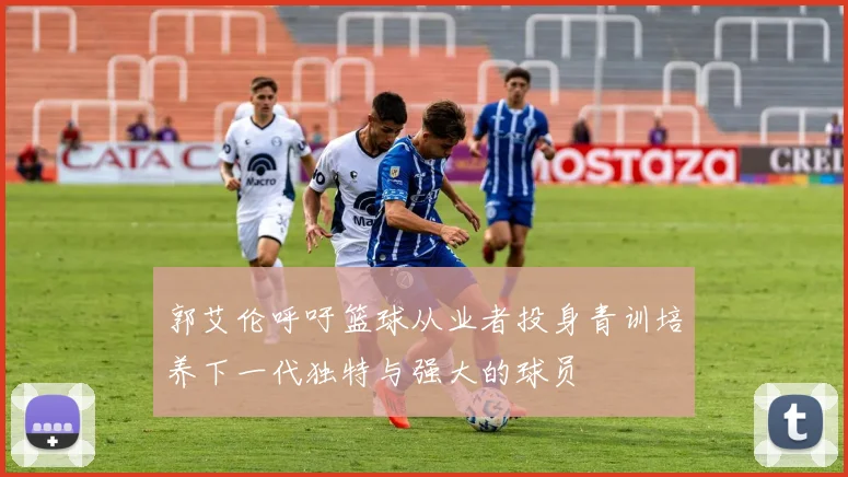 郭艾伦呼吁篮球从业者投身青训培养下一代独特与强大的球员