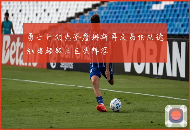 勇士计划先签詹姆斯再交易伦纳德组建超级三巨头阵容
