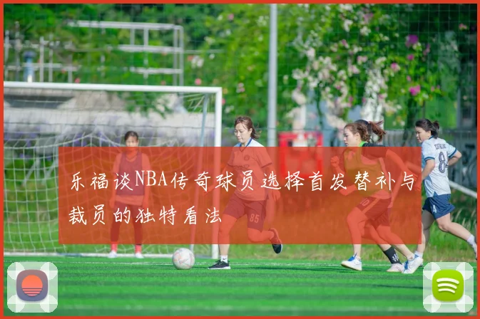 乐福谈NBA传奇球员选择首发替补与裁员的独特看法