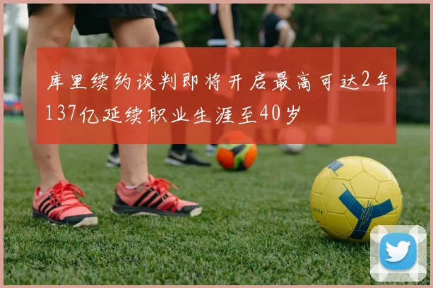 库里续约谈判即将开启最高可达2年137亿延续职业生涯至40岁
