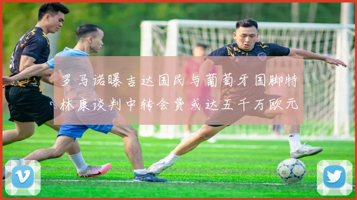 罗马诺曝吉达国民与葡萄牙国脚特林康谈判中转会费或达五千万欧元