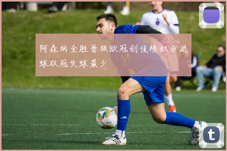 阿森纳全胜晋级欧冠创佳绩积分进球双冠失球最少