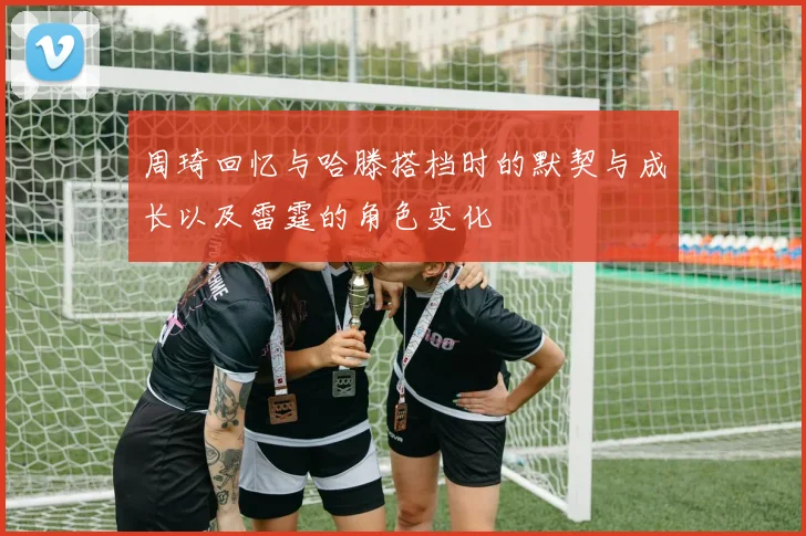 周琦回忆与哈滕搭档时的默契与成长以及雷霆的角色变化