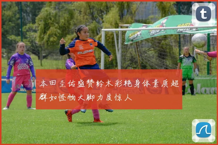 本田圭佑盛赞铃木彩艳身体素质超群如怪物大脚力度惊人