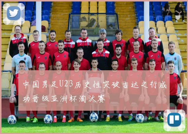 中国男足U23历史性突破吉达之行成功晋级亚洲杯淘汰赛