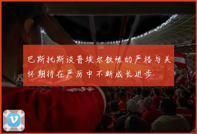 巴斯托斯谈普埃尔教练的严格与关怀期待在严厉中不断成长进步