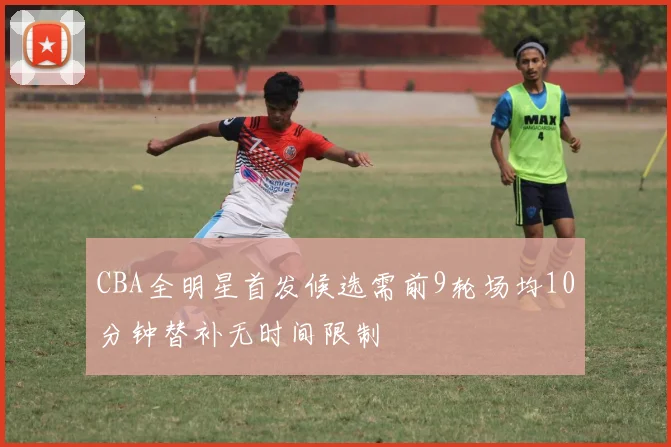 CBA全明星首发候选需前9轮场均10分钟替补无时间限制