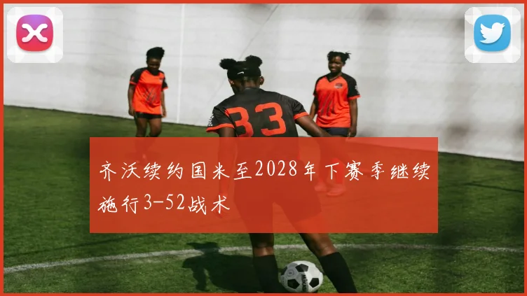 齐沃续约国米至2028年下赛季继续施行3-52战术