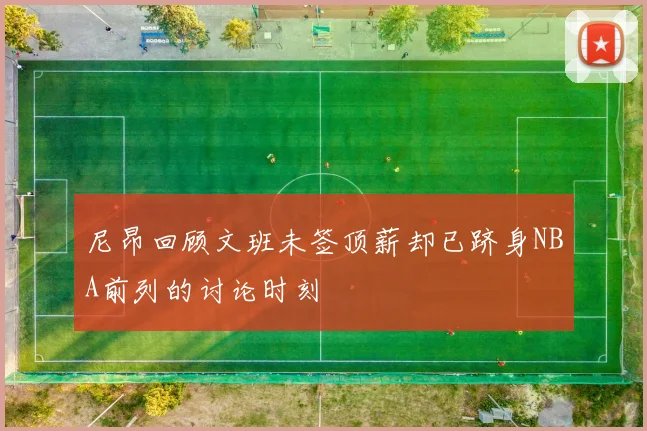 尼昂回顾文班未签顶薪却已跻身NBA前列的讨论时刻