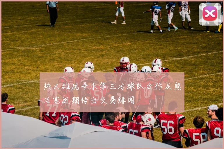 热火雄鹿寻求第三方球队合作灰熊活塞近期传出交易绯闻
