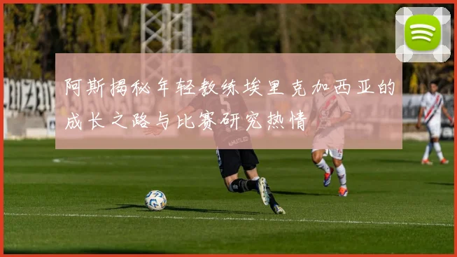 阿斯揭秘年轻教练埃里克加西亚的成长之路与比赛研究热情