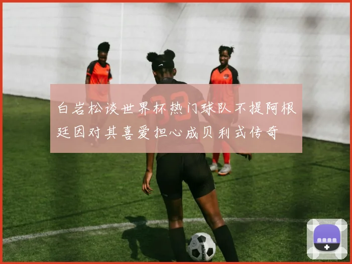 白岩松谈世界杯热门球队不提阿根廷因对其喜爱担心成贝利式传奇