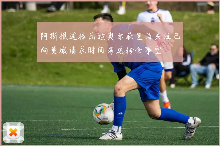 阿斯报道格瓦迪奥尔获皇马关注已向曼城请求时间考虑转会事宜
