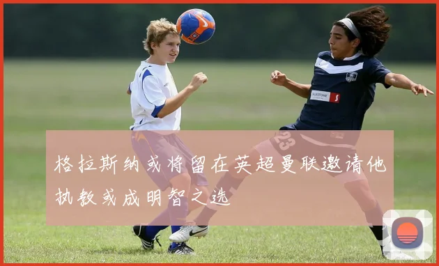 格拉斯纳或将留在英超曼联邀请他执教或成明智之选