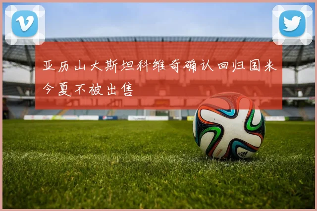 亚历山大斯坦科维奇确认回归国米今夏不被出售