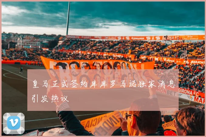 皇马正式签约库库罗马诺独家消息引发热议