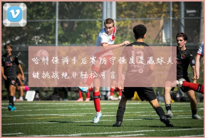 哈特强调季后赛防守强度是赢球关键挑战绝非轻松可言