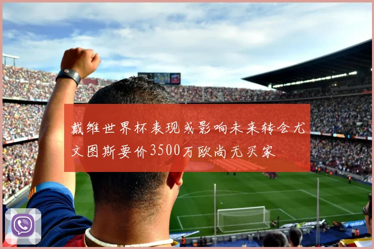 戴维世界杯表现或影响未来转会尤文图斯要价3500万欧尚无买家