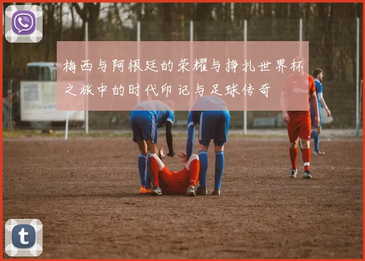 梅西与阿根廷的荣耀与挣扎世界杯之旅中的时代印记与足球传奇