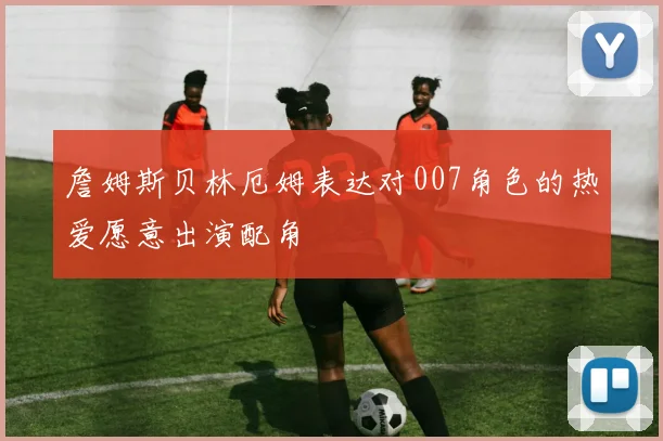 詹姆斯贝林厄姆表达对007角色的热爱愿意出演配角