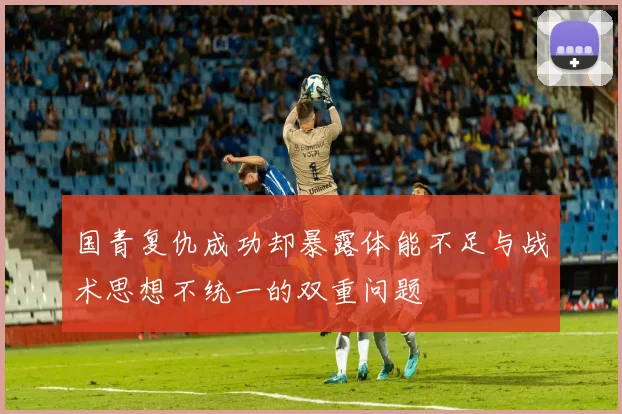 国青复仇成功却暴露体能不足与战术思想不统一的双重问题